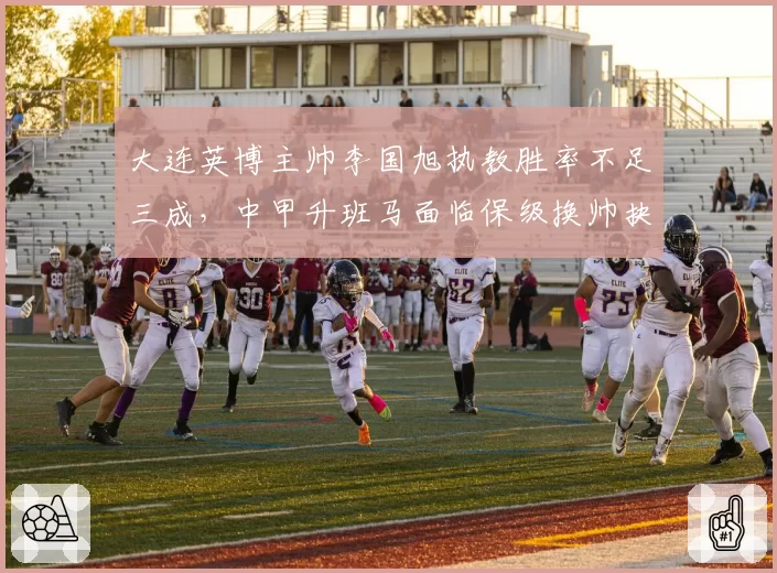 大连英博主帅李国旭执教胜率不足三成，中甲升班马面临保级换帅抉择