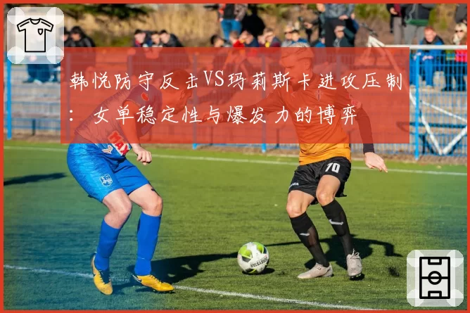 韩悦防守反击VS玛莉斯卡进攻压制：女单稳定性与爆发力的博弈