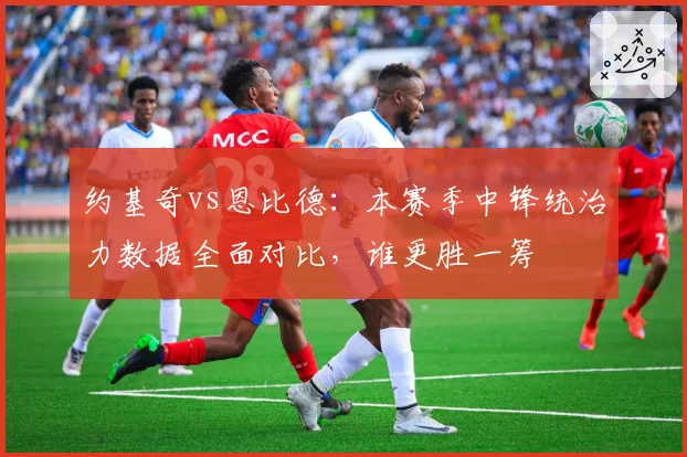 约基奇vs恩比德：本赛季中锋统治力数据全面对比，谁更胜一筹