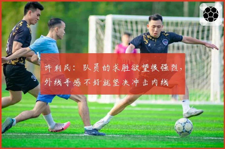 许利民:队员的求胜欲望很强烈,外线手感不好就坚决冲击内线