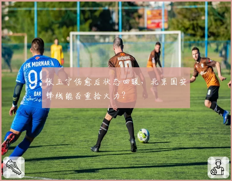 张玉宁伤愈后状态回暖，北京国安锋线能否重拾火力？