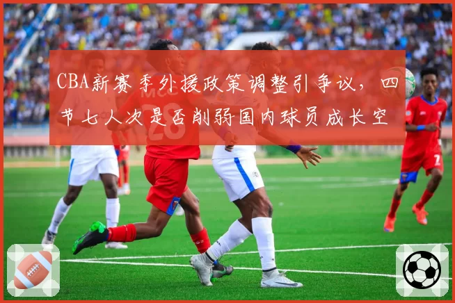 CBA新赛季外援政策调整引争议，四节七人次是否削弱国内球员成长空间