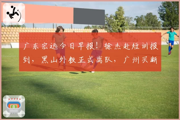 广东宏远今日早报！徐杰赴短训报到，黑山外教正式离队，广州买断徐昕提出报价，麦考尔盼降薪留队