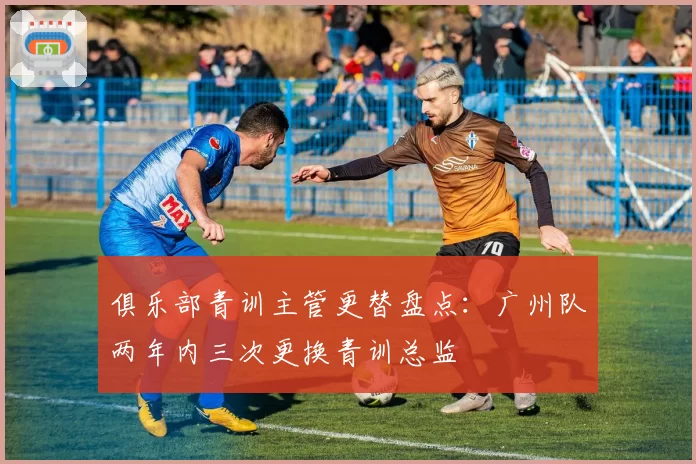 俱乐部青训主管更替盘点：广州队两年内三次更换青训总监