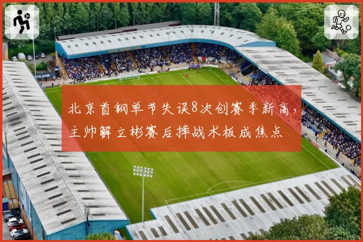 北京首钢单节失误8次创赛季新高，主帅解立彬赛后摔战术板成焦点