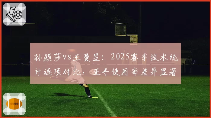 孙颖莎vs王曼昱：2025赛季技术统计逐项对比，正手使用率差异显著