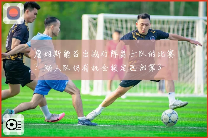 詹姆斯能否出战对阵爵士队的比赛?湖人队仍有机会锁定西部第3