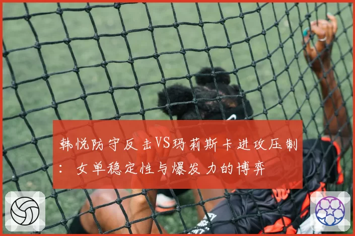 韩悦防守反击VS玛莉斯卡进攻压制：女单稳定性与爆发力的博弈