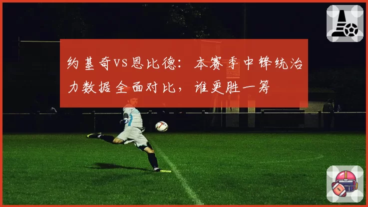 约基奇vs恩比德：本赛季中锋统治力数据全面对比，谁更胜一筹
