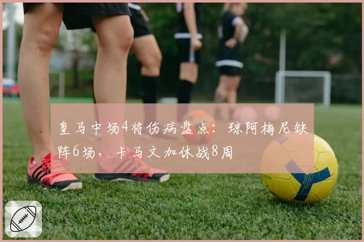 皇马中场4将伤病盘点：琼阿梅尼缺阵6场，卡马文加休战8周