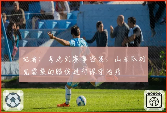 记者：考虑到赛事密集，山东队对克雷桑的膝伤进行保守治疗