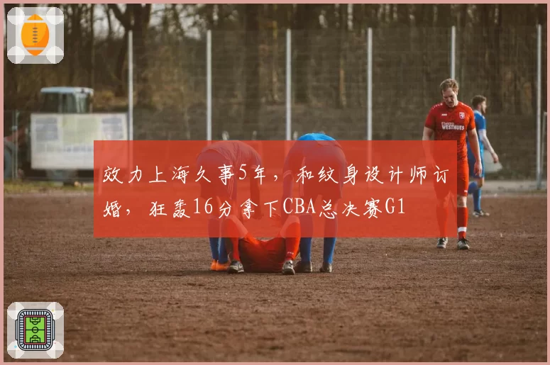效力上海久事5年，和纹身设计师订婚，狂轰16分拿下CBA总决赛G1