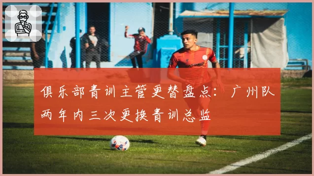 俱乐部青训主管更替盘点：广州队两年内三次更换青训总监