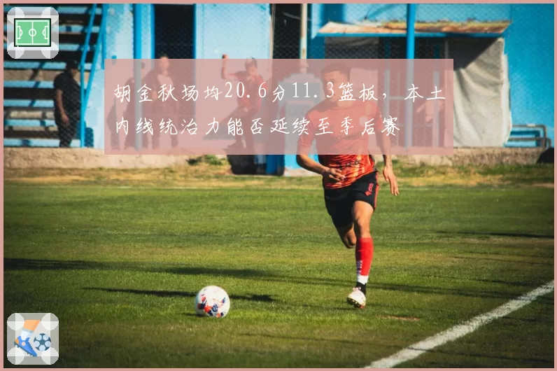 胡金秋场均20.6分11.3篮板，本土内线统治力能否延续至季后赛