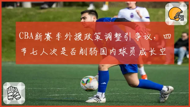 CBA新赛季外援政策调整引争议，四节七人次是否削弱国内球员成长空间