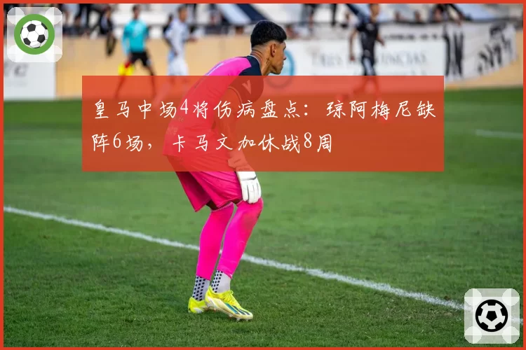 皇马中场4将伤病盘点：琼阿梅尼缺阵6场，卡马文加休战8周