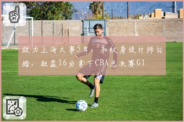 效力上海久事5年，和纹身设计师订婚，狂轰16分拿下CBA总决赛G1