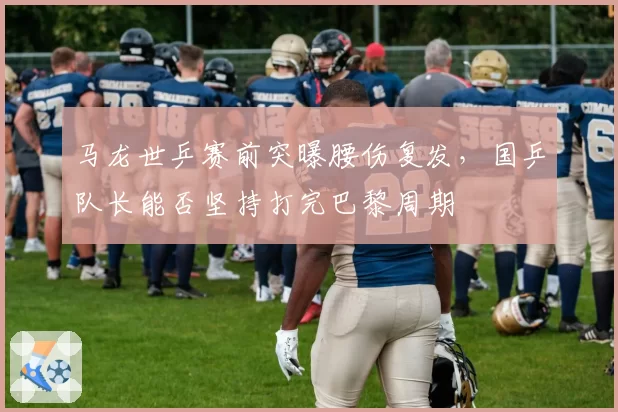 马龙世乒赛前突曝腰伤复发，国乒队长能否坚持打完巴黎周期