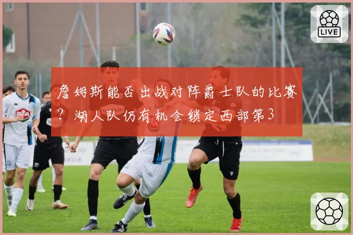 詹姆斯能否出战对阵爵士队的比赛?湖人队仍有机会锁定西部第3