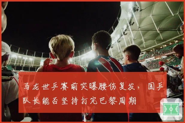 马龙世乒赛前突曝腰伤复发，国乒队长能否坚持打完巴黎周期