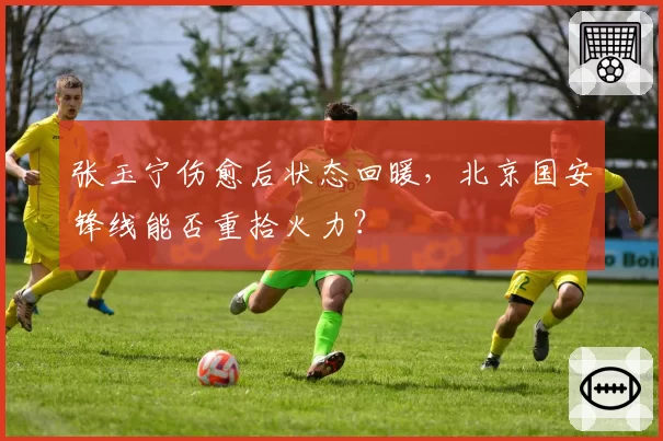 张玉宁伤愈后状态回暖，北京国安锋线能否重拾火力？
